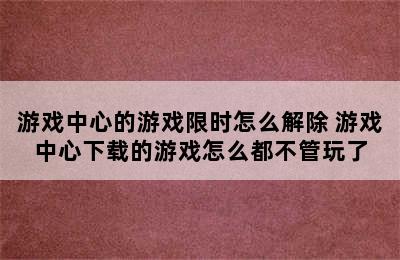 游戏中心的游戏限时怎么解除 游戏中心下载的游戏怎么都不管玩了